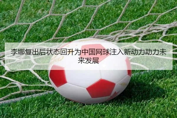 李娜复出后状态回升为中国网球注入新动力助力未来发展